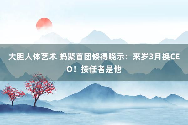 大胆人体艺术 蚂聚首团倏得晓示：来岁3月换CEO！接任者是他