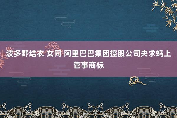 波多野结衣 女同 阿里巴巴集团控股公司央求蚂上管事商标