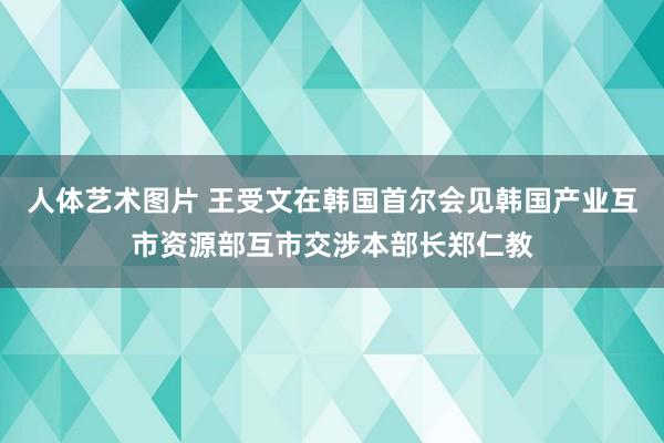 人体艺术图片 王受文在韩国首尔会见韩国产业互市资源部互市交涉本部长郑仁教