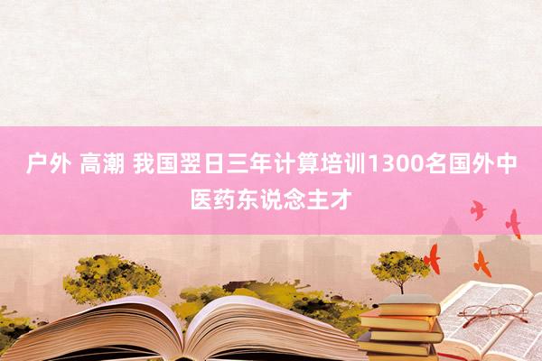 户外 高潮 我国翌日三年计算培训1300名国外中医药东说念主才