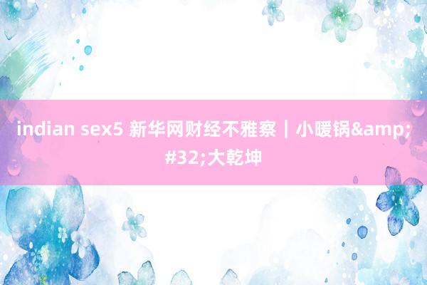 indian sex5 新华网财经不雅察｜小暖锅&#32;大乾坤