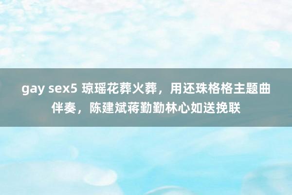 gay sex5 琼瑶花葬火葬，用还珠格格主题曲伴奏，陈建斌蒋勤勤林心如送挽联