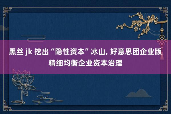 黑丝 jk 挖出“隐性资本”冰山， 好意思团企业版精细均衡企业资本治理