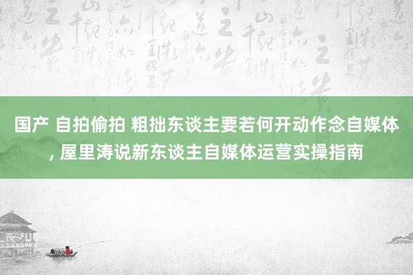 国产 自拍偷拍 粗拙东谈主要若何开动作念自媒体， 屋里涛说新东谈主自媒体运营实操指南