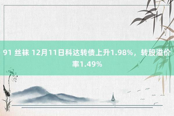 91 丝袜 12月11日科达转债上升1.98%，转股溢价率1.49%