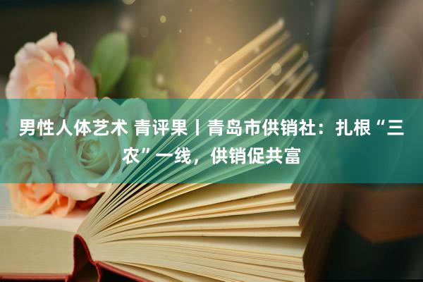 男性人体艺术 青评果丨青岛市供销社：扎根“三农”一线，供销促共富