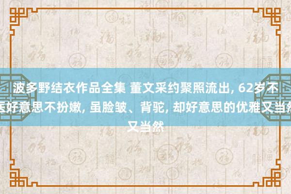 波多野结衣作品全集 董文采约聚照流出， 62岁不医好意思不扮嫩， 虽脸皱、背驼， 却好意思的优雅又当然