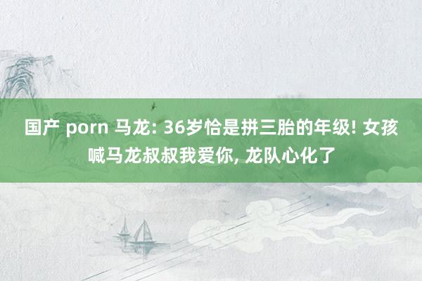 国产 porn 马龙: 36岁恰是拼三胎的年级! 女孩喊马龙叔叔我爱你， 龙队心化了