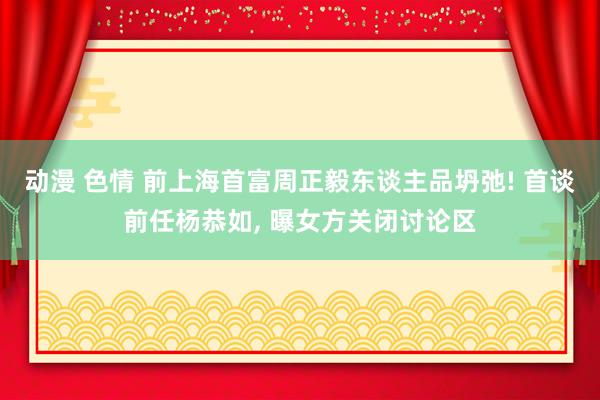 动漫 色情 前上海首富周正毅东谈主品坍弛! 首谈前任杨恭如， 曝女方关闭讨论区