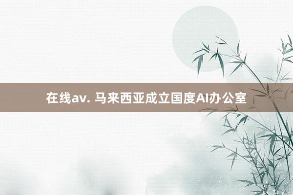 在线av. 马来西亚成立国度AI办公室