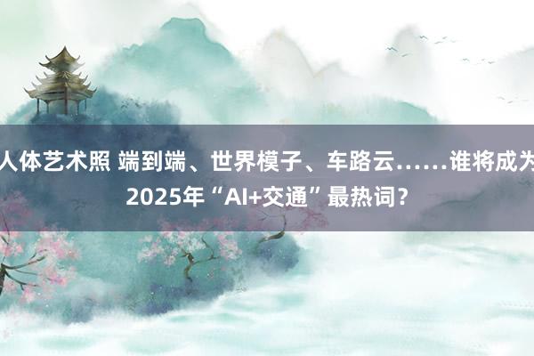 人体艺术照 端到端、世界模子、车路云……谁将成为2025年“AI+交通”最热词？