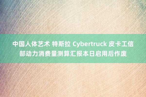 中国人体艺术 特斯拉 Cybertruck 皮卡工信部动力消费量测算汇报本日启用后作废