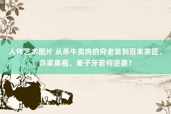 人体艺术图片 从杀牛卖肉的穷老翁到百家宗匠、兵家鼻祖，姜子牙若何逆袭？