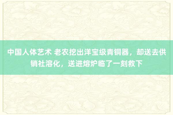 中国人体艺术 老农挖出洋宝级青铜器，却送去供销社溶化，送进熔炉临了一刻救下