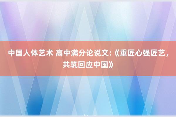 中国人体艺术 高中满分论说文:《重匠心强匠艺，共筑回应中国》