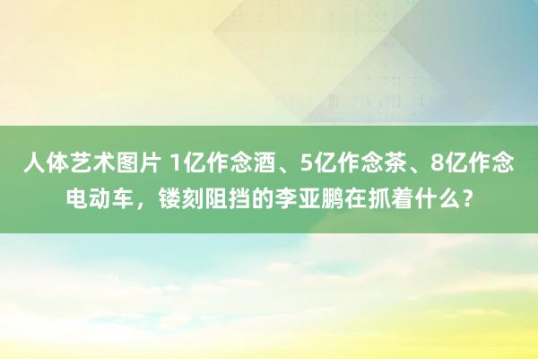 人体艺术图片 1亿作念酒、5亿作念茶、8亿作念电动车，镂刻阻挡的李亚鹏在抓着什么？