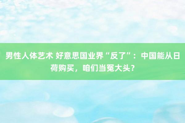 男性人体艺术 好意思国业界“反了”：中国能从日荷购买，咱们当冤大头？