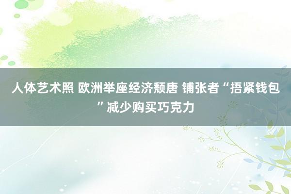 人体艺术照 欧洲举座经济颓唐 铺张者“捂紧钱包”减少购买巧克力