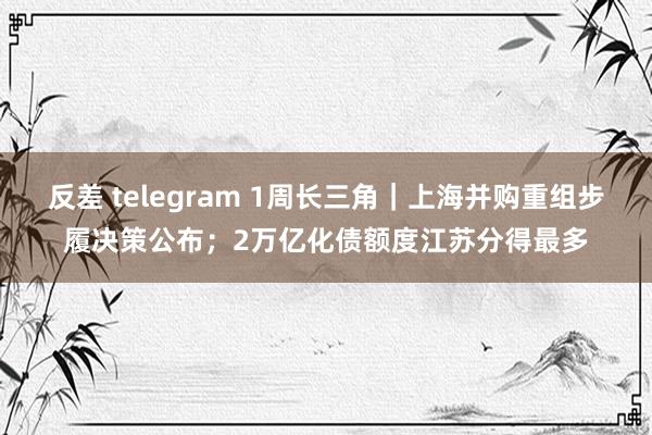 反差 telegram 1周长三角｜上海并购重组步履决策公布；2万亿化债额度江苏分得最多