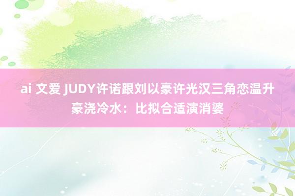 ai 文爱 JUDY许诺跟刘以豪许光汉三角恋　温升豪浇冷水：比拟合适演消婆