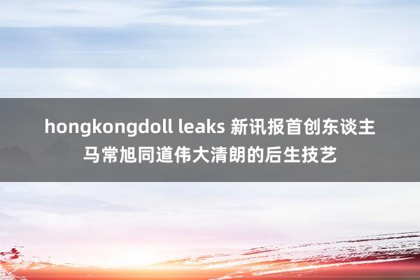 hongkongdoll leaks 新讯报首创东谈主马常旭同道伟大清朗的后生技艺