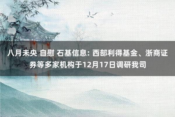 八月未央 自慰 石基信息: 西部利得基金、浙商证券等多家机构于12月17日调研我司