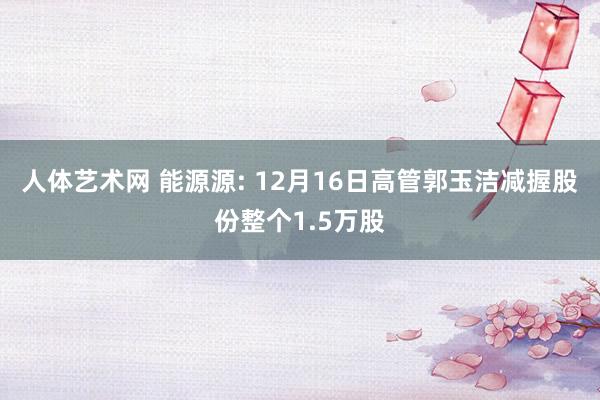 人体艺术网 能源源: 12月16日高管郭玉洁减握股份整个1.5万股