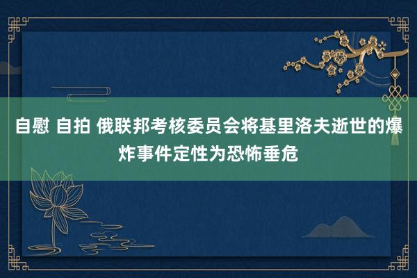 自慰 自拍 俄联邦考核委员会将基里洛夫逝世的爆炸事件定性为恐怖垂危