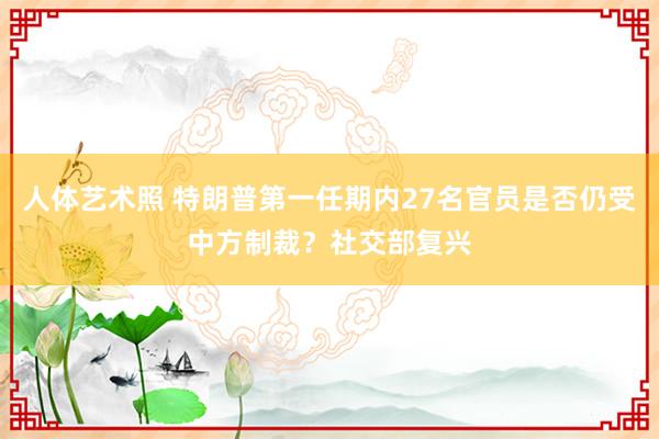 人体艺术照 特朗普第一任期内27名官员是否仍受中方制裁？社交部复兴