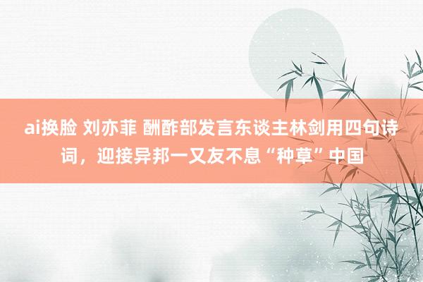 ai换脸 刘亦菲 酬酢部发言东谈主林剑用四句诗词，迎接异邦一又友不息“种草”中国