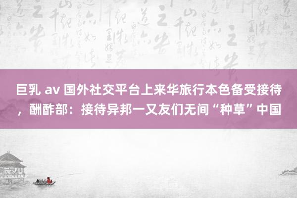 巨乳 av 国外社交平台上来华旅行本色备受接待，酬酢部：接待异邦一又友们无间“种草”中国