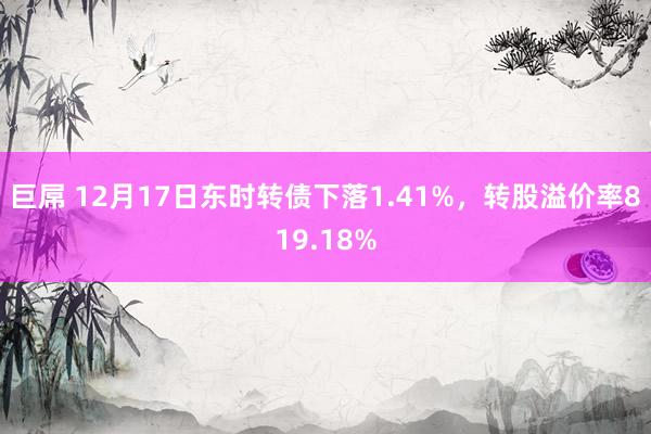 巨屌 12月17日东时转债下落1.41%，转股溢价率819.18%