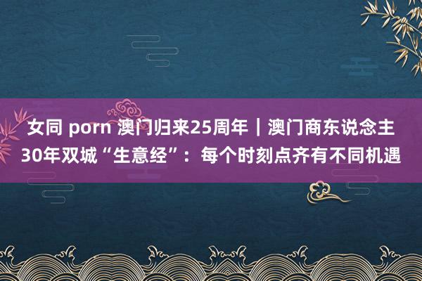 女同 porn 澳门归来25周年｜澳门商东说念主30年双城“生意经”：每个时刻点齐有不同机遇