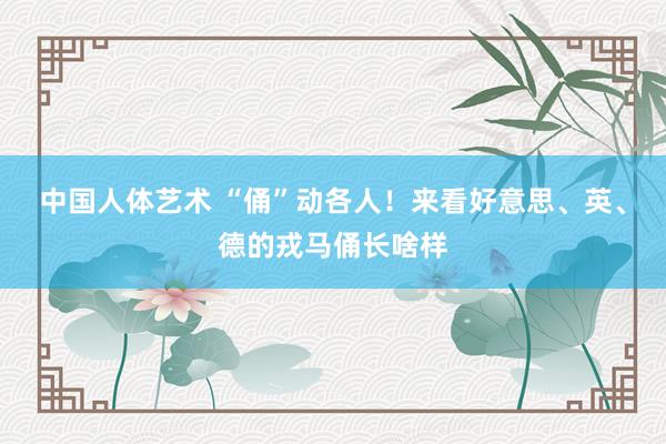 中国人体艺术 “俑”动各人！来看好意思、英、德的戎马俑长啥样