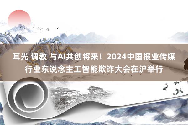 耳光 调教 与AI共创将来！2024中国报业传媒行业东说念主工智能欺诈大会在沪举行