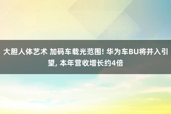 大胆人体艺术 加码车载光范围! 华为车BU将并入引望， 本年营收增长约4倍