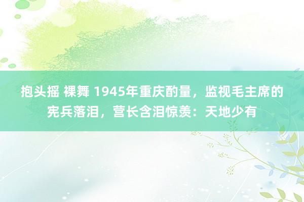 抱头摇 裸舞 1945年重庆酌量，监视毛主席的宪兵落泪，营长含泪惊羡：天地少有