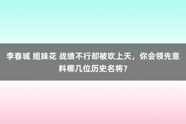 李春城 姐妹花 战绩不行却被吹上天，你会领先意料哪几位历史名将？