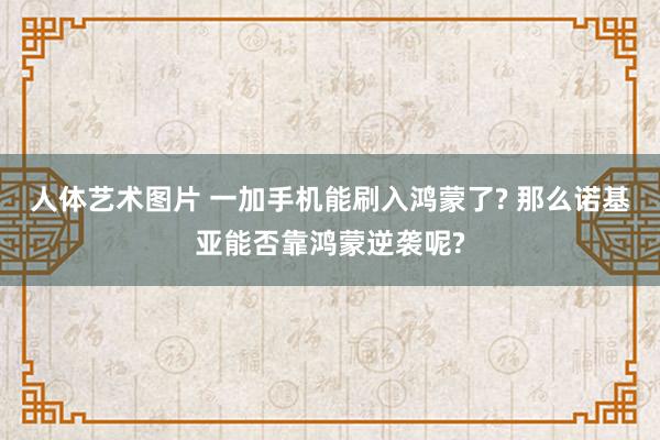 人体艺术图片 一加手机能刷入鸿蒙了? 那么诺基亚能否靠鸿蒙逆袭呢?