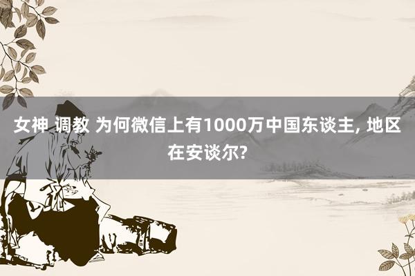 女神 调教 为何微信上有1000万中国东谈主， 地区在安谈尔?