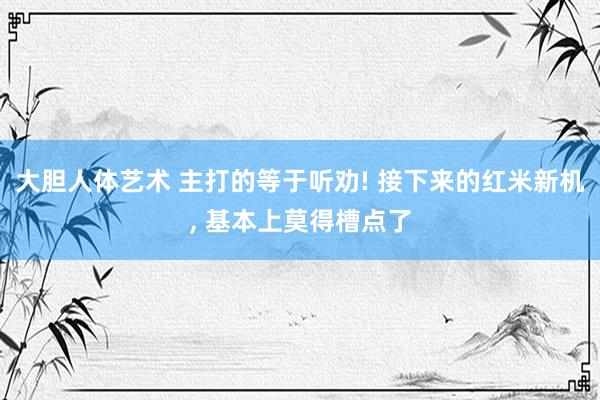 大胆人体艺术 主打的等于听劝! 接下来的红米新机， 基本上莫得槽点了