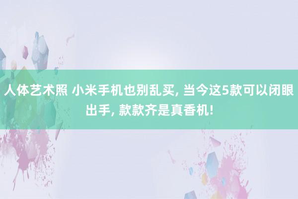 人体艺术照 小米手机也别乱买， 当今这5款可以闭眼出手， 款款齐是真香机!