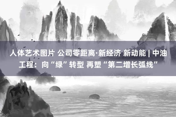 人体艺术图片 公司零距离·新经济 新动能 | 中油工程：向“绿”转型 再塑“第二增长弧线”