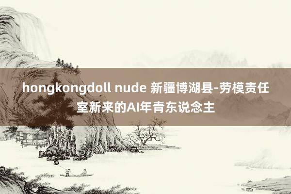 hongkongdoll nude 新疆博湖县-劳模责任室新来的AI年青东说念主