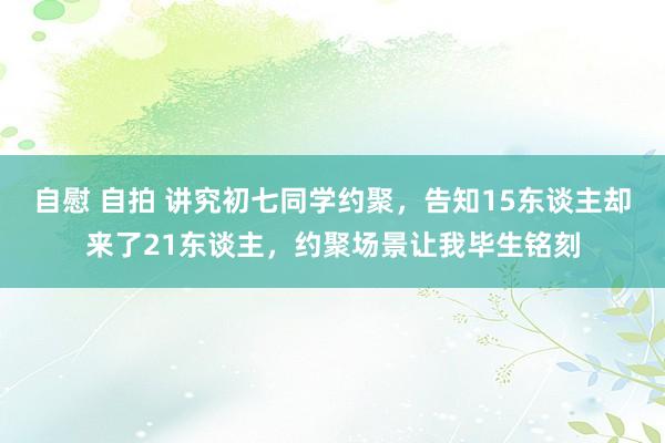 自慰 自拍 讲究初七同学约聚，告知15东谈主却来了21东谈主，约聚场景让我毕生铭刻