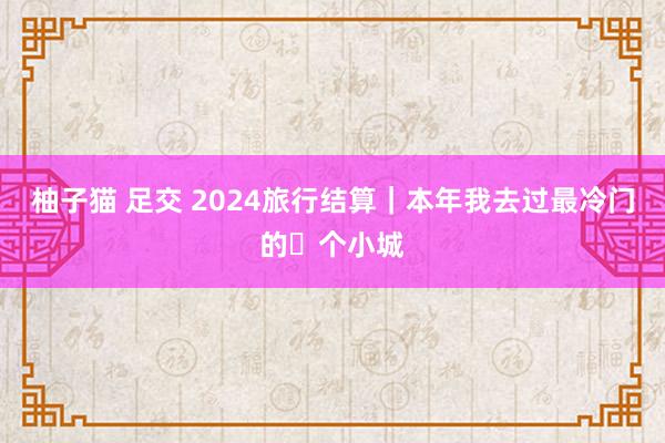 柚子猫 足交 2024旅行结算｜本年我去过最冷门的❾个小城