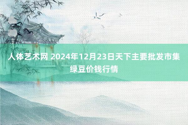 人体艺术网 2024年12月23日天下主要批发市集绿豆价钱行情