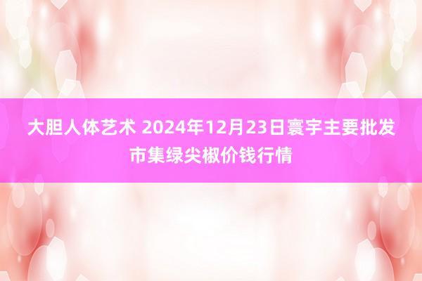 大胆人体艺术 2024年12月23日寰宇主要批发市集绿尖椒价钱行情