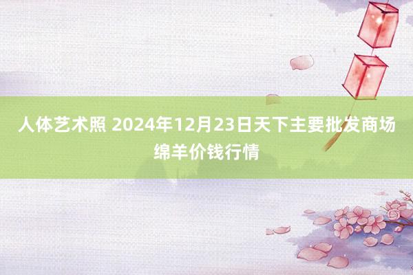 人体艺术照 2024年12月23日天下主要批发商场绵羊价钱行情