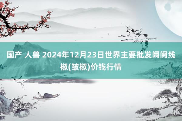 国产 人兽 2024年12月23日世界主要批发阛阓线椒(皱椒)价钱行情